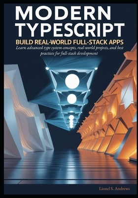 Modern TypeScript: Build Real-World Full-Stack Apps: Learn advanced type system concepts, real-world projects, and best practices for full-stack devel by S. Andrews, Lionel