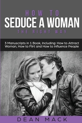 How to Seduce a Woman: The Right Way - Bundle - The Only 3 Books You Need to Master How to Seduce Women, Make Her Want You and the Art of Sed by Mack, Dean