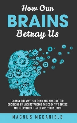 How Our Brains Betray Us: Change the Way you Think and Make Better Decisions by Understanding the Cognitive Biases and Heuristics that Destroy O by McDaniels, Magnus