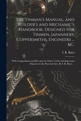 The Tinman's Manual, and Builder's and Mechanic's Handbook, designed for Tinmen, Japanners, Coppersmiths, Engineers ... &c.; With Compositions and Rec by Butts, I. R. (Isaac Ridler) 1795-1882