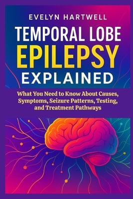 Temporal Lobe Epilepsy Explained: What You Need to Know About Causes, Symptoms, Seizure Patterns, Testing, and Treatment Pathways by Hartwell, Evelyn