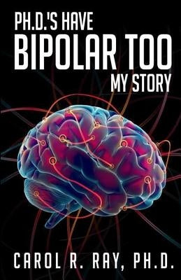 Ph.D.'s Have Bipolar Too: My Story by Ray Ph. D., Carol R.