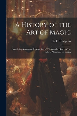 A History of the Art of Magic: Containing Anecdotes, Explanation of Tricks and a Sketch of the Life of Alexander Hermann by Timayenis, T. T. (Telemachus Thomas)
