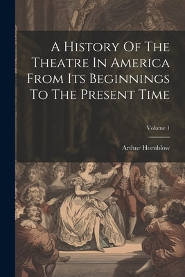 A History Of The Theatre In America From Its Beginnings To The Present Time; Volume 1 by Hornblow, Arthur