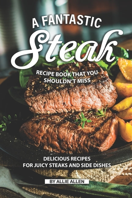 A Fantastic Steak Recipe Book That You Shouldn't Miss: Delicious Recipes for Juicy Steaks and Side Dishes by Allen, Allie