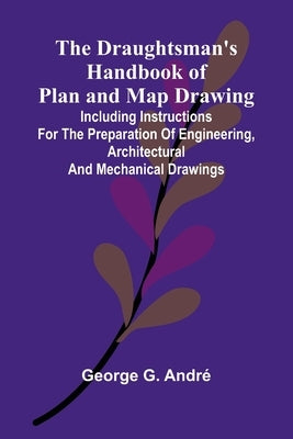 The Draughtsman's Handbook of Plan and Map Drawing; Including instructions for the preparation of engineering, architectural, and mechanical drawings. by G. Andr, George