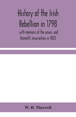 History of the Irish rebellion in 1798: with memoirs of the union, and Emmett's insurrection in 1803 by H. Maxwell, W.