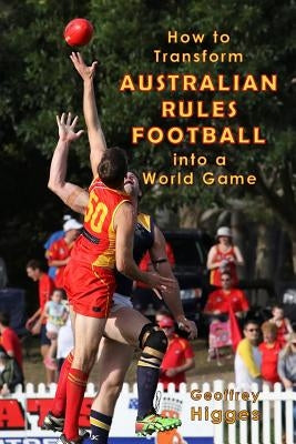 How to Transform Australian Rules Football into a World Game by Higges, Geoffrey