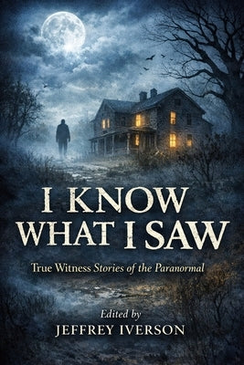I Know What I Saw: True Witness Stories of the Paranormal by Iverson, Jeffrey
