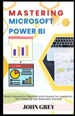 Mastering Microsoft Power BI: Build Interactive Reports and Visuals for Analytics, KPI Tracking and Business Growth by Grey, John