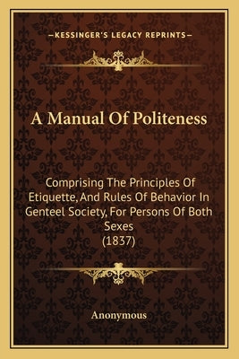 A Manual Of Politeness: Comprising The Principles Of Etiquette, And Rules Of Behavior In Genteel Society, For Persons Of Both Sexes (1837) by Anonymous