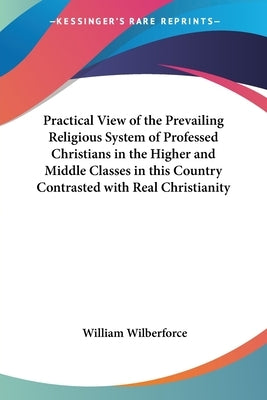 Practical View of the Prevailing Religious System of Professed Christians in the Higher and Middle Classes in this Country Contrasted with Real Christ by Wilberforce, William