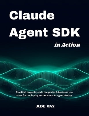 Claude Agent SDK in Action: Practical projects, code templates & business use cases for deploying autonomous AI agents today by Max, Jude