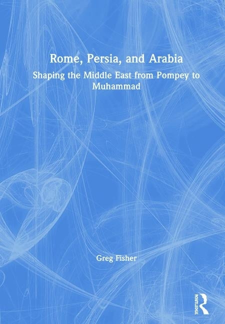 Rome, Persia, and Arabia: Shaping the Middle East from Pompey to Muhammad by Fisher, Greg