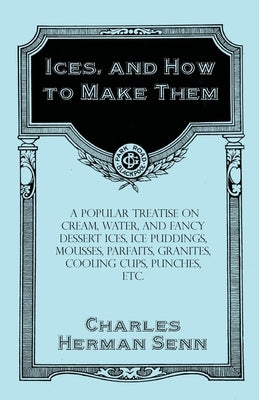 Ices, and How to Make Them - A Popular Treatise on Cream, Water, and Fancy Dessert Ices, Ice Puddings, Mousses, Parfaits, Granites, Cooling Cups, Punc by Senn, Charles Herman