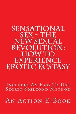 Sensational Sex - The New Sexual Revolution: How To Experience Erotic Ecstasy: Includes An Easy To Use Secret 60second Method by Publications, Action E-Book