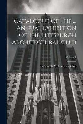 Catalogue Of The ... Annual Exhibition Of The Pittsburgh Architectural Club; Volume 1 by Pittsburgh Architectural Club (Pa )