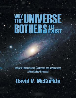 Why the Universe Bothers to Exist: Theistic Determinism, Evidences and Implications - A Worldview Proposal by McCorkle, David