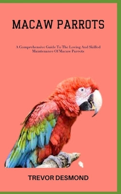 Macaw Parrots: A Comprehensive Guide To The Loving And Skilled Maintenance Of Macaw Parrots by Desmond, Trevor
