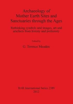 Archaeology of Mother Earth Sites and Sanctuaries through the Ages: Rethinking symbols and images, art and artefacts from history and prehistory by Meaden, G. Terence