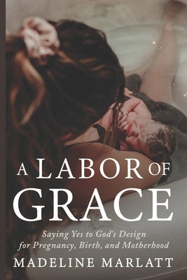 A Labor of Grace: Saying Yes to God's Design for Pregnancy, Birth, and Motherhood by Marlatt, Madeline