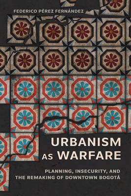 Urbanism as Warfare: Planning, Insecurity, and the Remaking of Downtown Bogotá by Pérez Fernández, Federico