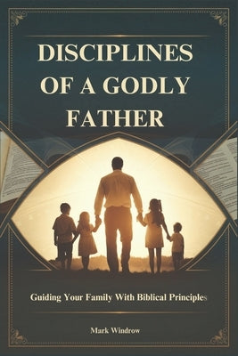 Disciplines of a Godly Father: Guiding Your Family With Biblical Principles by Windrow, Mark