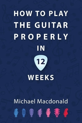 How To Play The Guitar Properly In 12 Weeks: The Definitive Starter Book by MacDonald, Michael