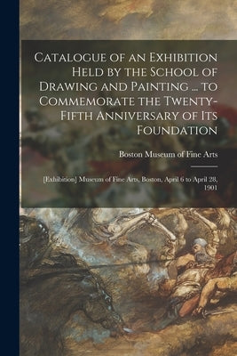 Catalogue of an Exhibition Held by the School of Drawing and Painting ... to Commemorate the Twenty-fifth Anniversary of Its Foundation: [exhibition] by Museum of Fine Arts, Boston