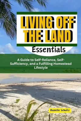 Living Off the Land Essentials: A Guide to Self-Reliance, Self-Sufficiency, and a Fulfilling Homestead Lifestyle by Schultz, Danielle