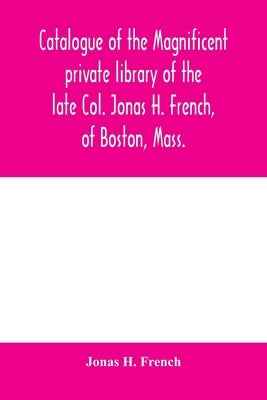 Catalogue of the magnificent private library of the late Col. Jonas H. French, of Boston, Mass.: together with a number of literary nuggets from the p by H. French, Jonas