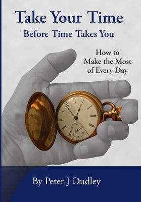 Take Your Time Before Time Takes You: How to Make the Most of Every Day by Dudley, Peter J.