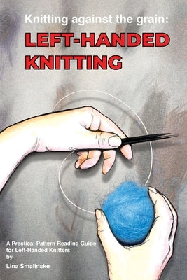 Knitting Against the Grain: Left-handed Knitting: Left-handed Knitting A Practical Pattern Reading Guide for Left-handed Knitters: Left-handed Knittin by Smalinske, Lina