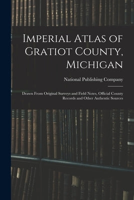 Imperial Atlas of Gratiot County, Michigan: Drawn From Original Surveys and Field Notes, Official County Records and Other Authentic Sources by National Publishing Company (Boston