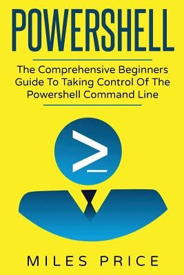 Powershell: The Comprehensive Beginners Guide To Taking Control Of The Powershell Command Line by Price, Miles