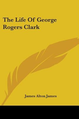 The Life of George Rogers Clark by James, James Alton