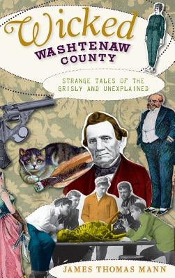 Wicked Washtenaw County: Strange Tales of the Grisly and Unexplained by Mann, James Thomas