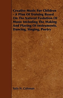 Creative Music for Children - A Plan of Training Based on the Natural Evolution of Music Including the Making and Playing of Instruments, Dancing, Sin by Coleman, Satis N.