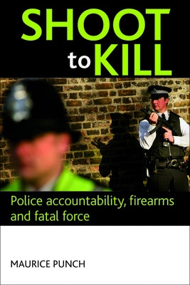 Shoot to Kill: Police Accountability, Firearms and Fatal Force by Punch, Maurice