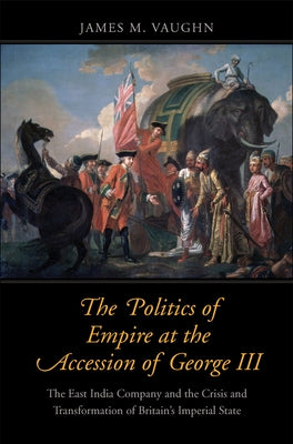 The Politics of Empire at the Accession of George III: The East India Company and the Crisis and Transformation of Britain's Imperial State by Vaughn, James M.