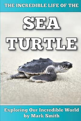 The Incredible Life of the Sea Turtle: Fun Animal Ebooks for Adults & Kids 7 and Up With Incredible Photos (Exploring Our Incredible World Series) by Smith, Mark