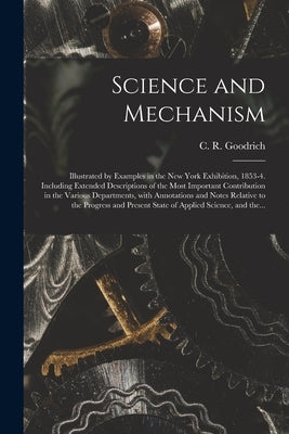 Science and Mechanism: Illustrated by Examples in the New York Exhibition, 1853-4. Including Extended Descriptions of the Most Important Cont by Goodrich, C. R. (Charles Rush) 1829-