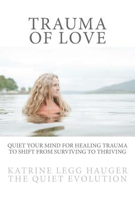 Trauma of Love: Quiet Your Mind For Healing Trauma To Shift From Surviving To Thriving by Hauger, Katrine Legg