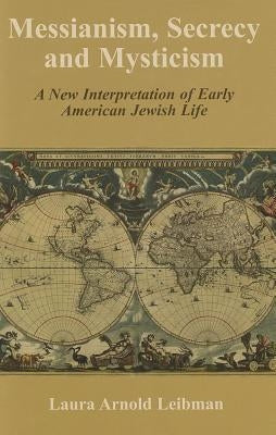 Messianism, Secrecy and Mysticism: A New Interpretation of Early American Jewish Life by Leibman, Laura Arnold