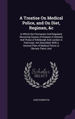 A Treatise On Medical Police, and On Diet, Regimen, &c: In Which the Permanent And Regularly Recurring Causes of Disease in General, And Those of Edin by Roberton, John