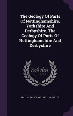 The Geology Of Parts Of Nottinghamshire, Yorkshire And Derbyshire. The Geology Of Parts Of Nottinghamshire And Derbyshire by Aveline, William Talbot