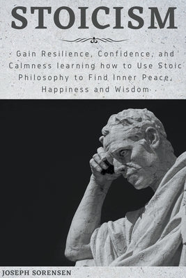 Stoicism: Gain Resilience, Confidence, and Calmness learning how to Use Stoic Philosophy to Find Inner Peace, Happiness and Wisd by Sorensen, Joseph