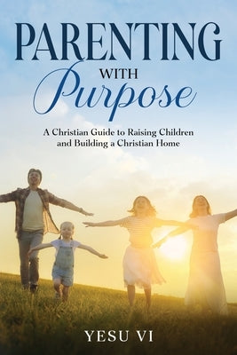 Parenting with Purpose: A Christian Guide to Raising Children and Building a Christian Home by VI, Yesu