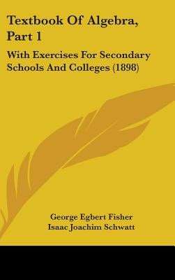 Textbook Of Algebra, Part 1: With Exercises For Secondary Schools And Colleges (1898) by Fisher, George Egbert