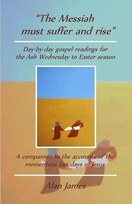 The Messiah must suffer and rise: Day-by-day gospel readings for the Lent-Easter season. A companion to the accounts of the momentous last days of Jes by James, Alan